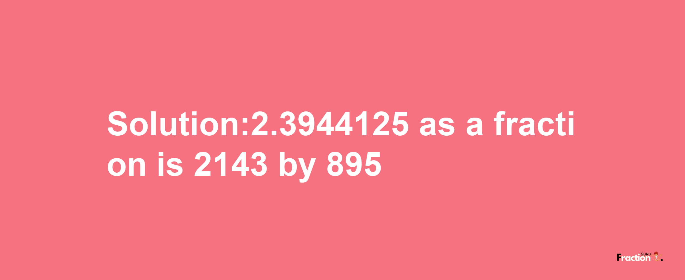 Solution:2.3944125 as a fraction is 2143/895