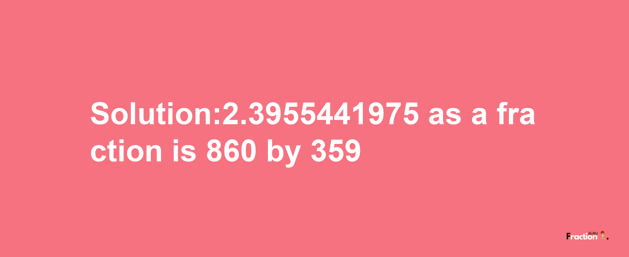 Solution:2.3955441975 as a fraction is 860/359