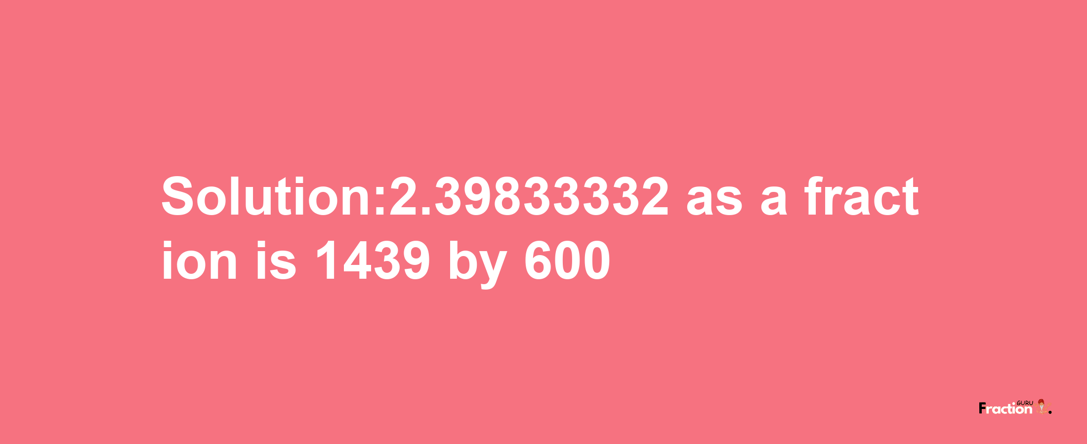 Solution:2.39833332 as a fraction is 1439/600