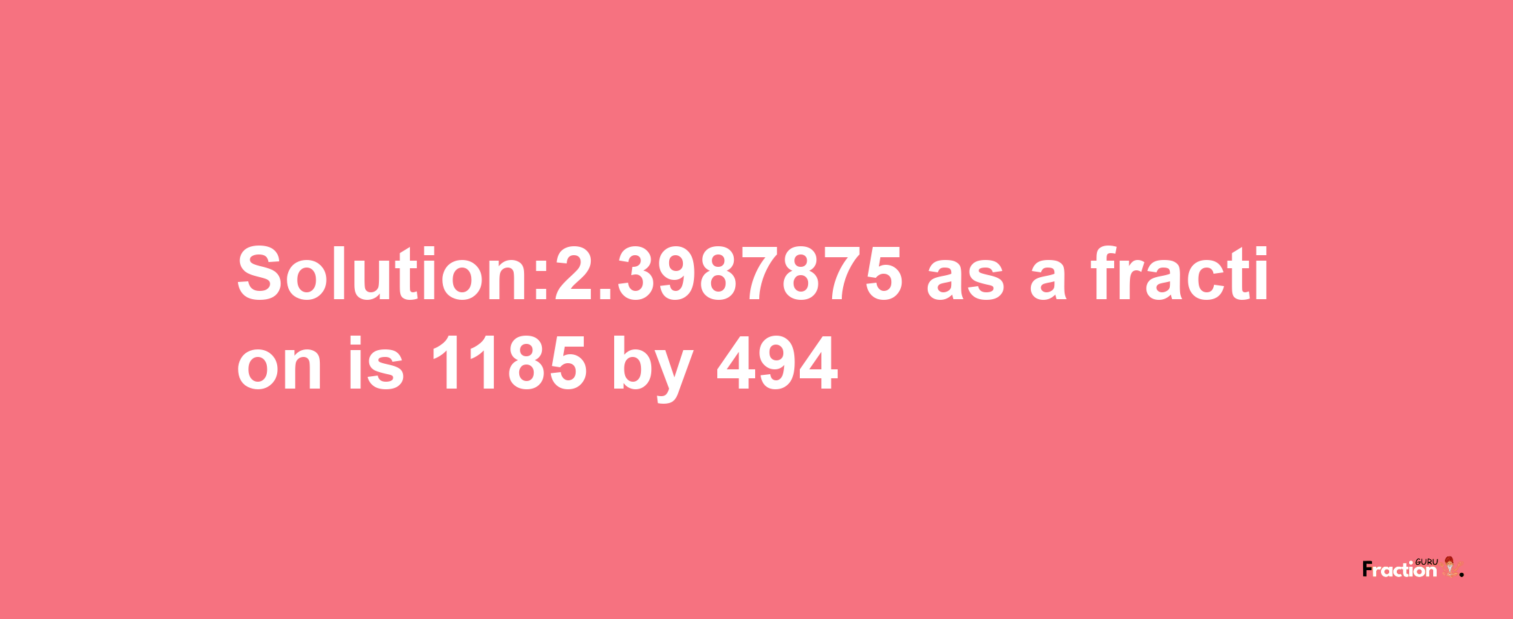 Solution:2.3987875 as a fraction is 1185/494