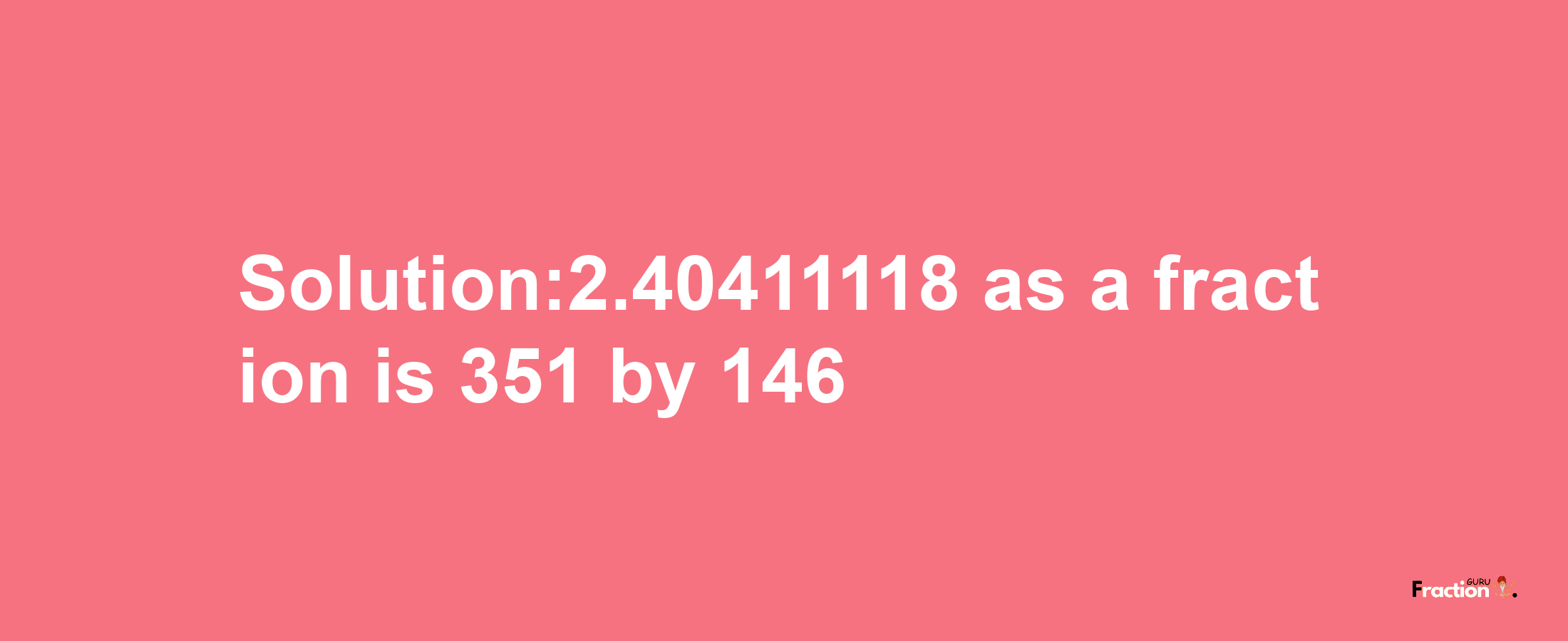 Solution:2.40411118 as a fraction is 351/146