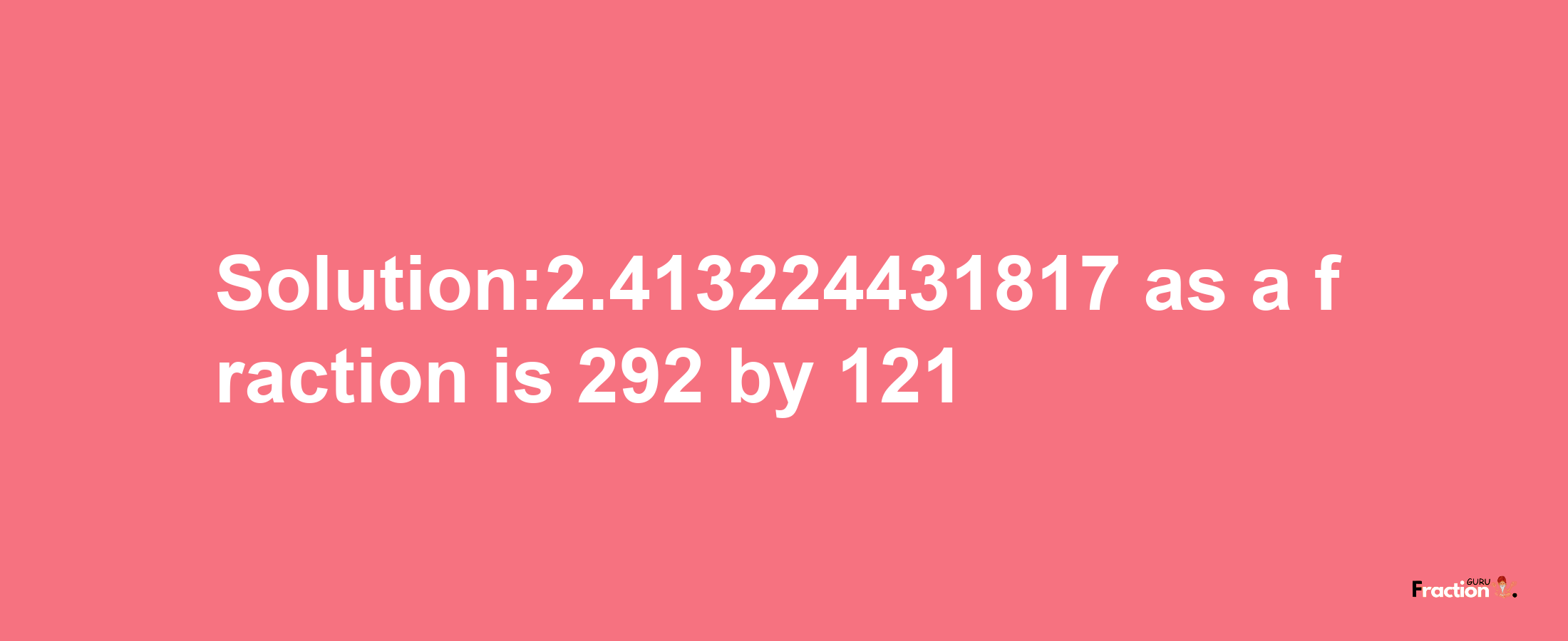 Solution:2.413224431817 as a fraction is 292/121