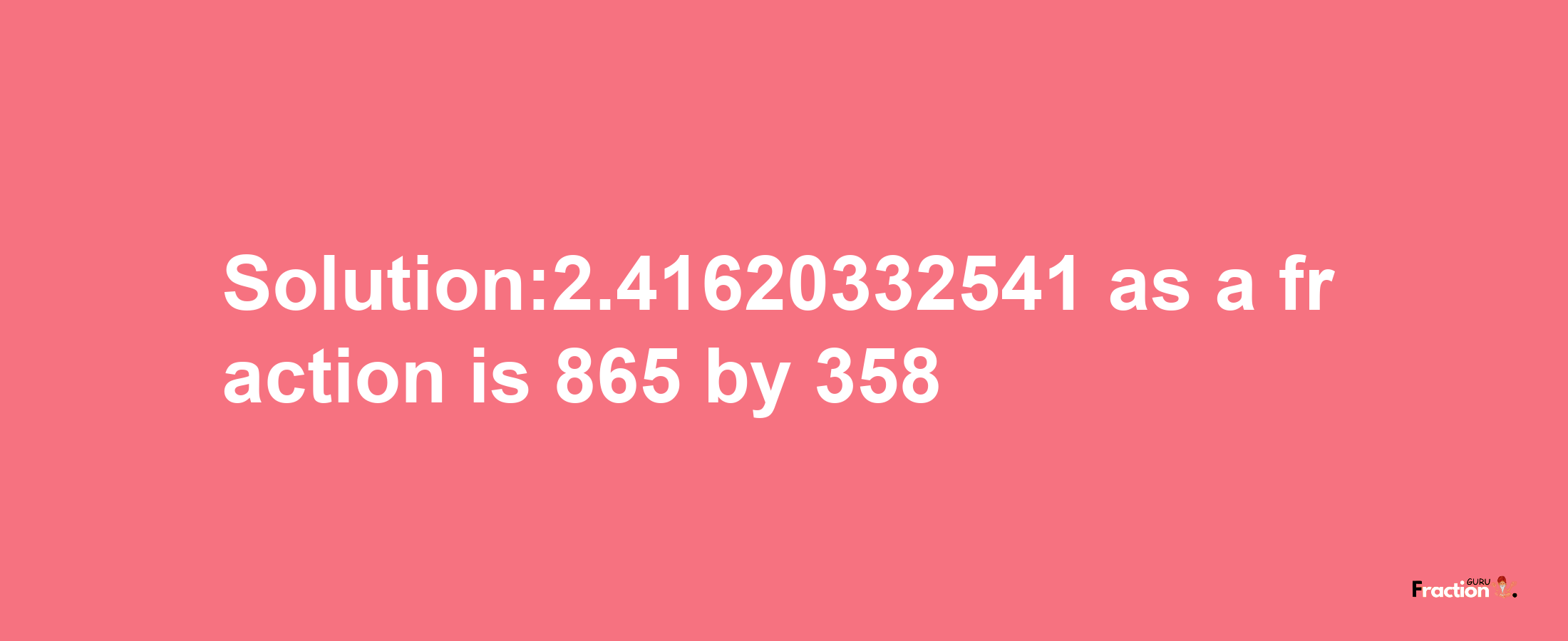 Solution:2.41620332541 as a fraction is 865/358