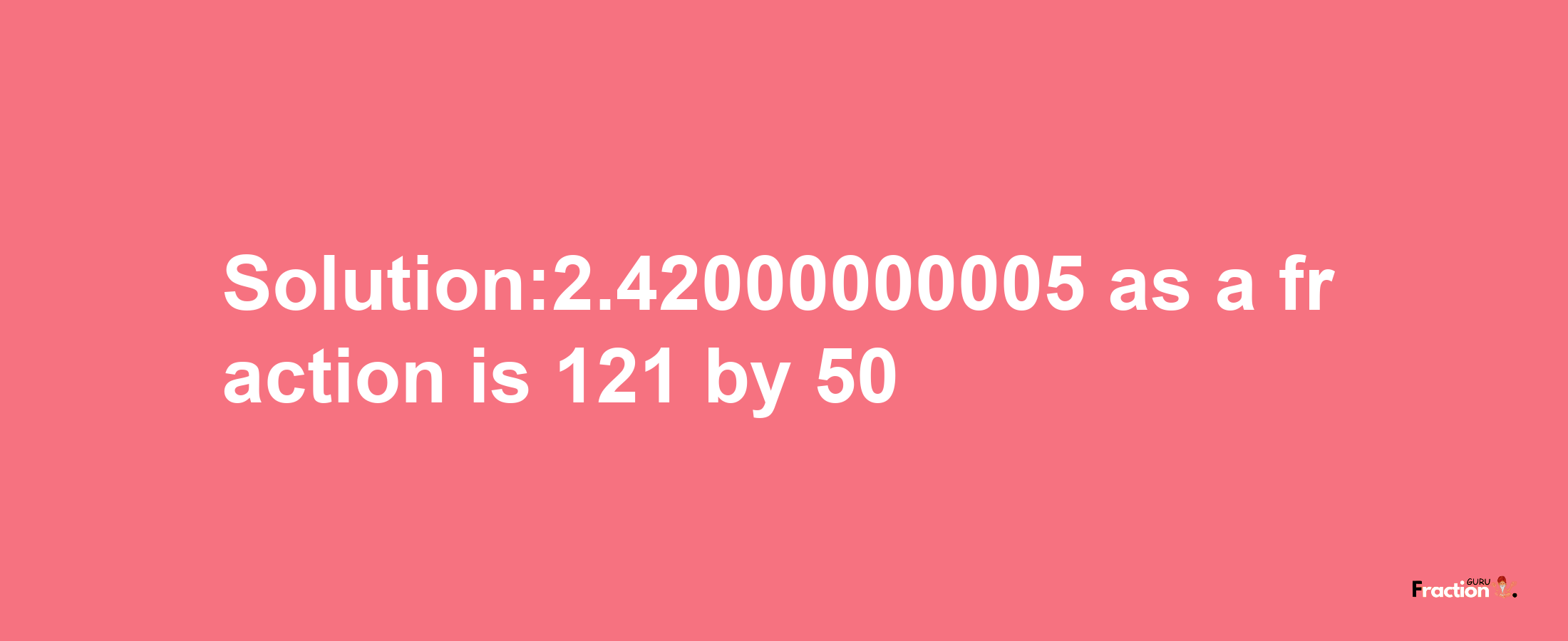 Solution:2.42000000005 as a fraction is 121/50