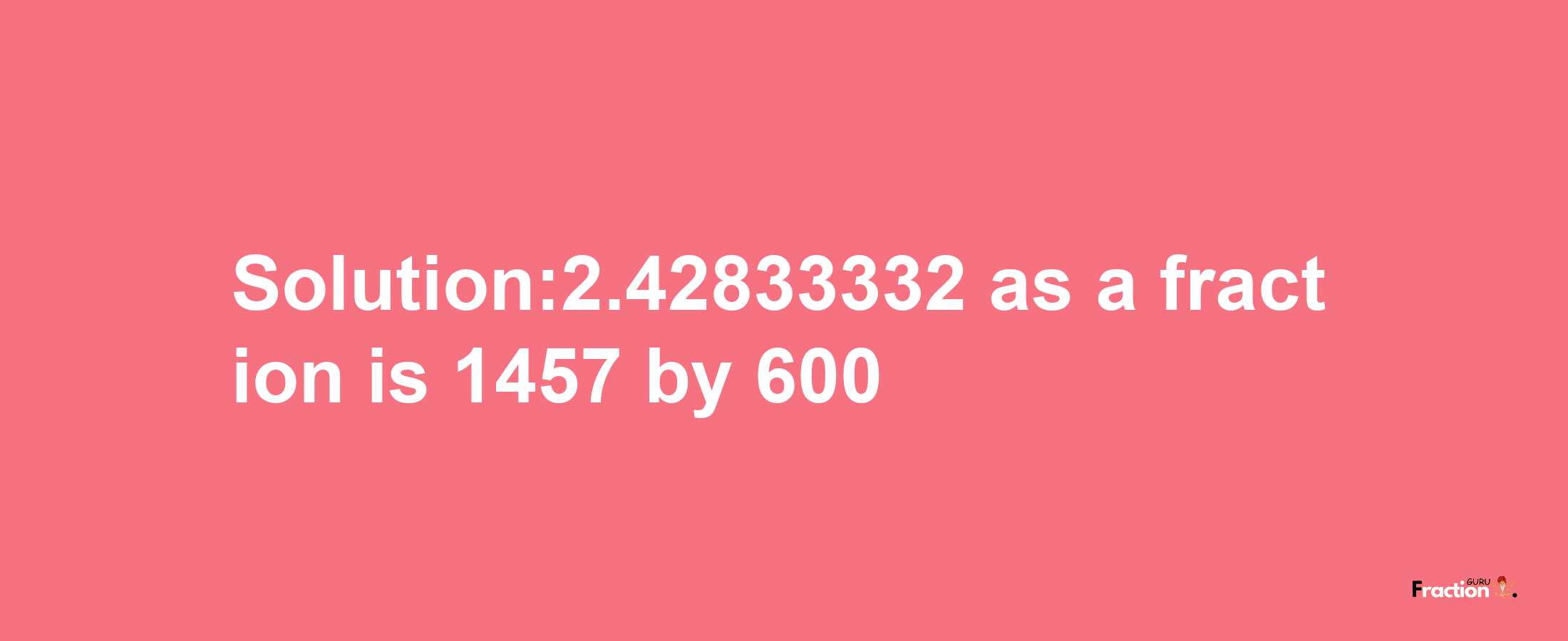 Solution:2.42833332 as a fraction is 1457/600