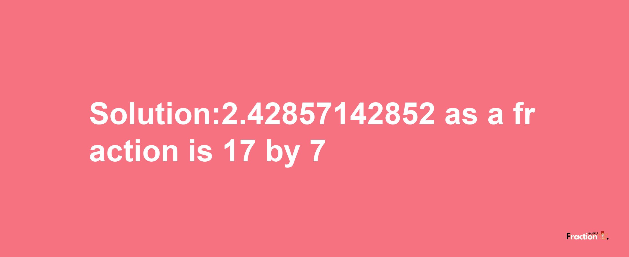 Solution:2.42857142852 as a fraction is 17/7