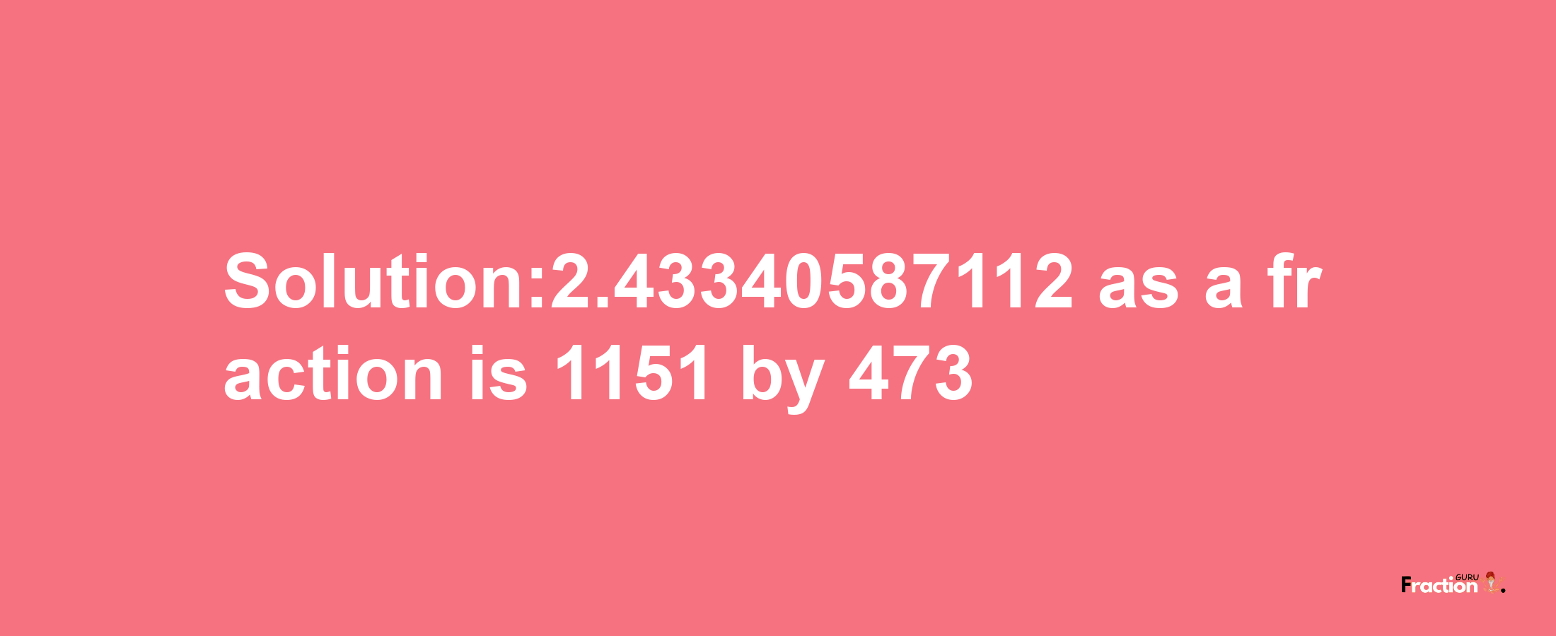 Solution:2.43340587112 as a fraction is 1151/473