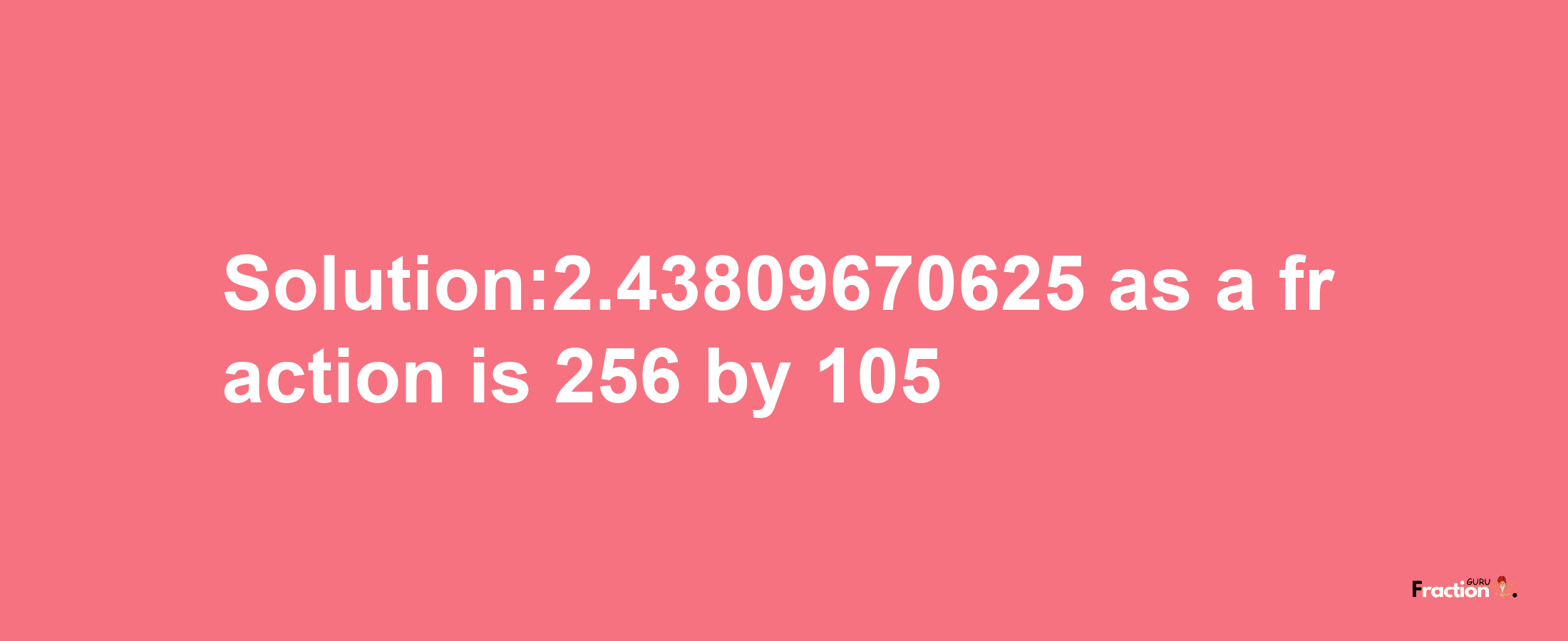 Solution:2.43809670625 as a fraction is 256/105