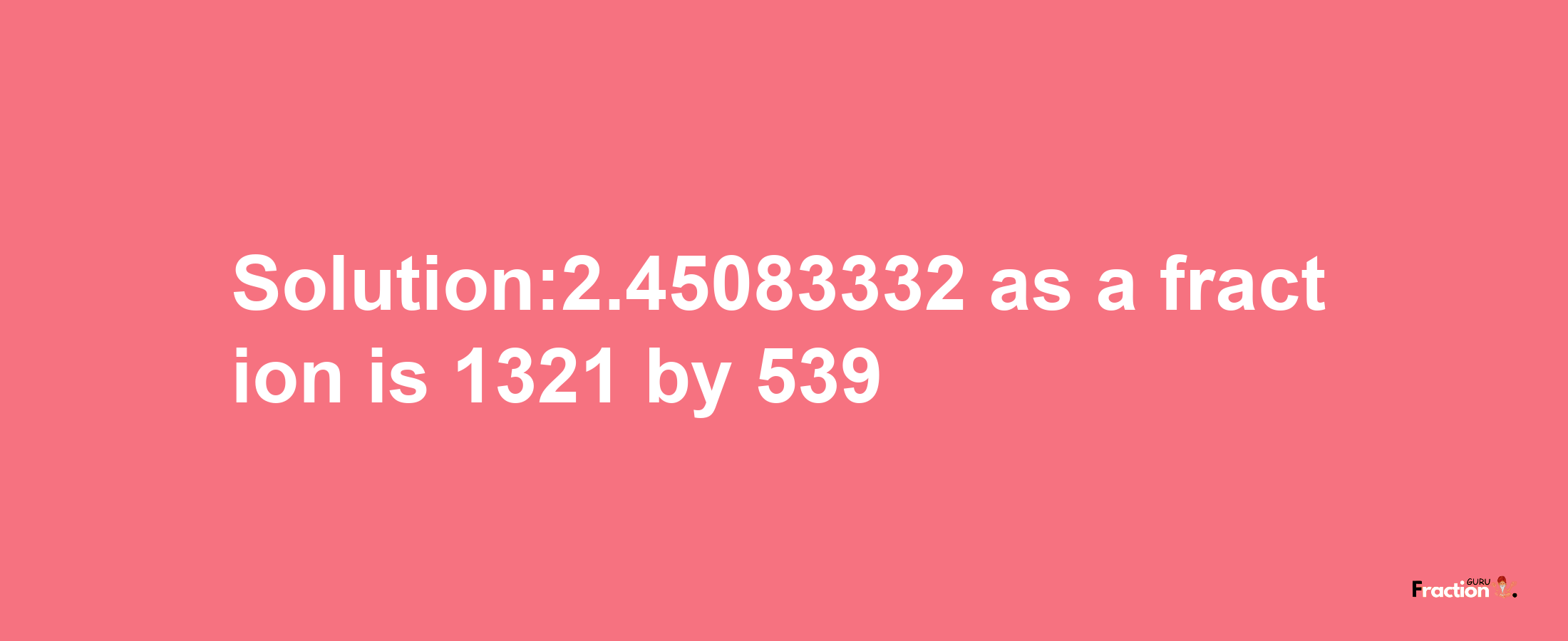 Solution:2.45083332 as a fraction is 1321/539