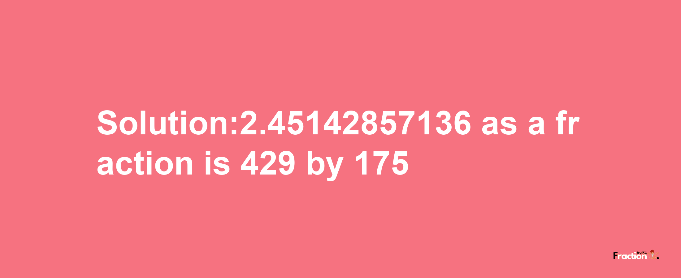 Solution:2.45142857136 as a fraction is 429/175