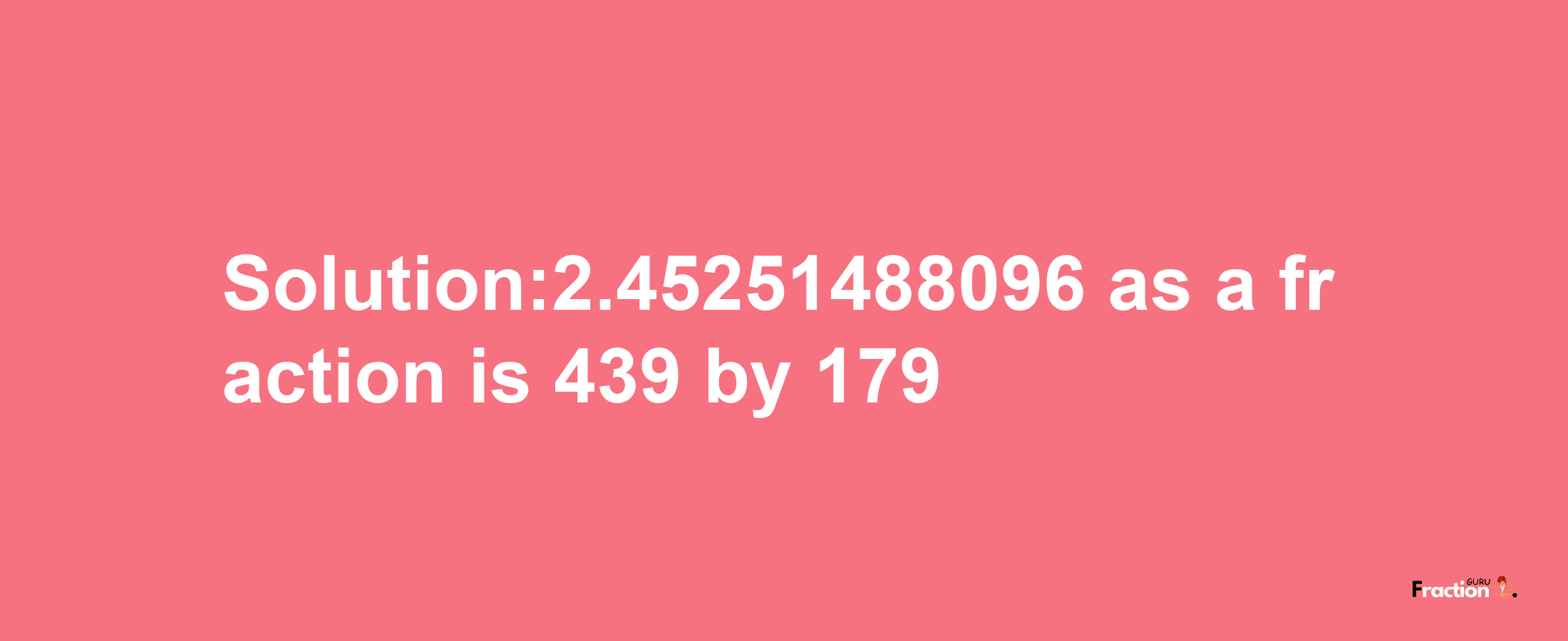 Solution:2.45251488096 as a fraction is 439/179