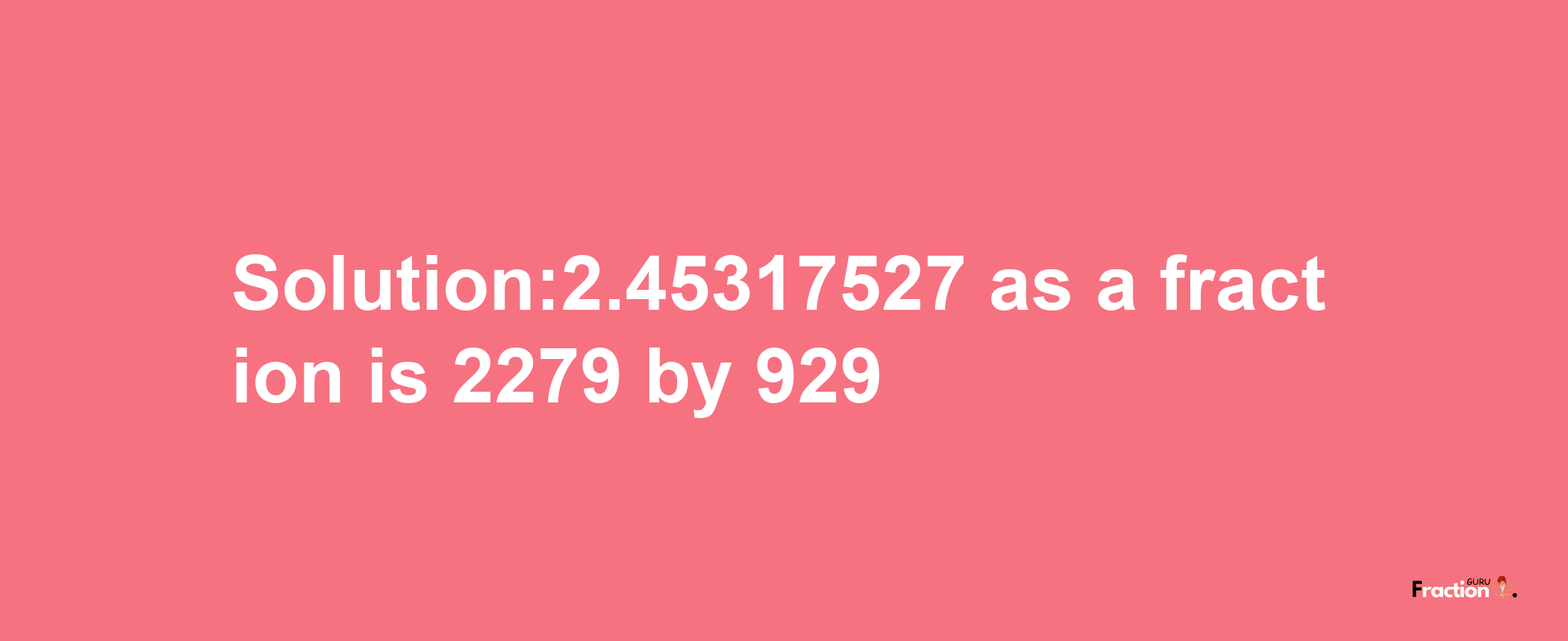 Solution:2.45317527 as a fraction is 2279/929