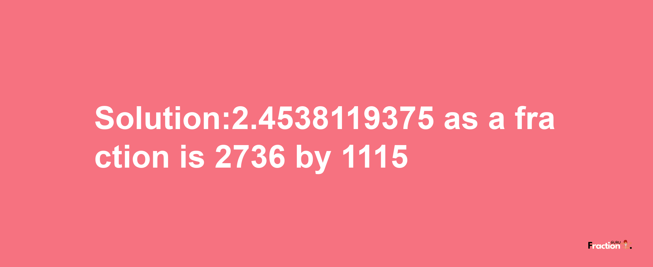 Solution:2.4538119375 as a fraction is 2736/1115