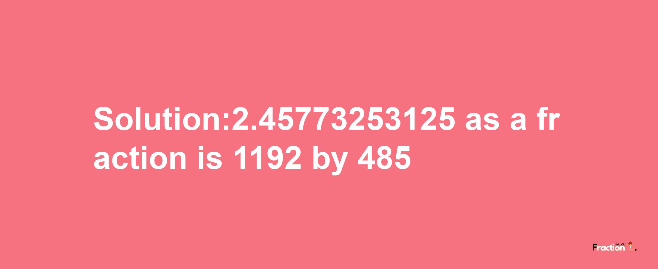 Solution:2.45773253125 as a fraction is 1192/485