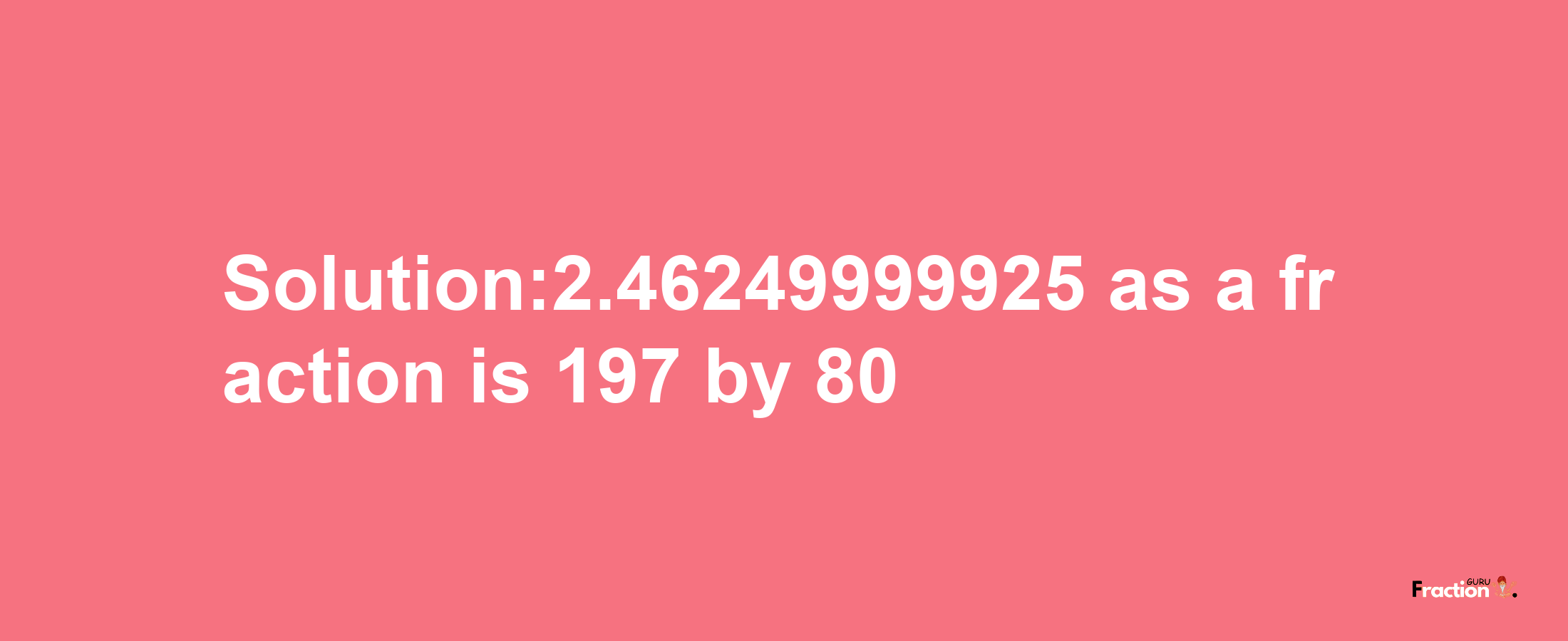 Solution:2.46249999925 as a fraction is 197/80