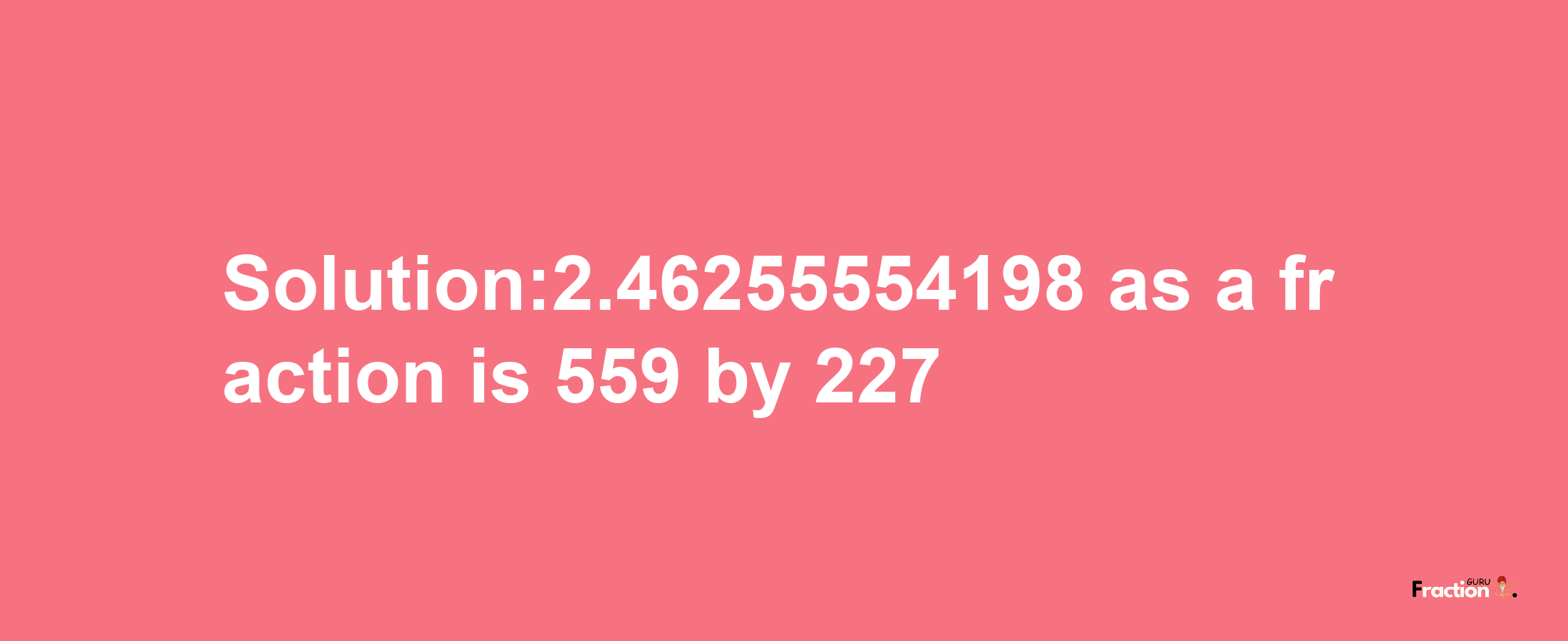 Solution:2.46255554198 as a fraction is 559/227