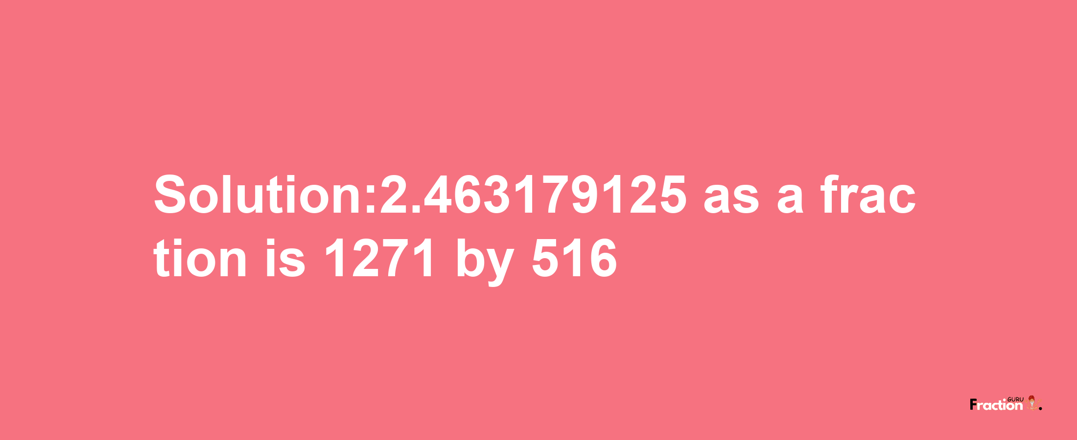 Solution:2.463179125 as a fraction is 1271/516