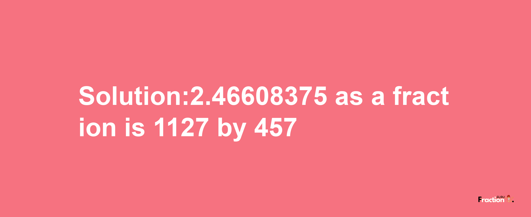 Solution:2.46608375 as a fraction is 1127/457