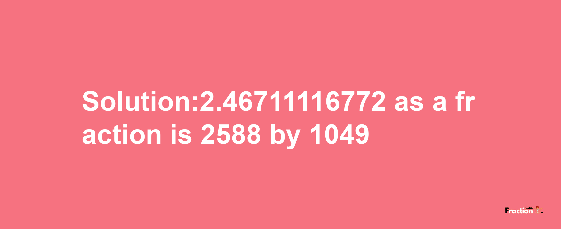 Solution:2.46711116772 as a fraction is 2588/1049