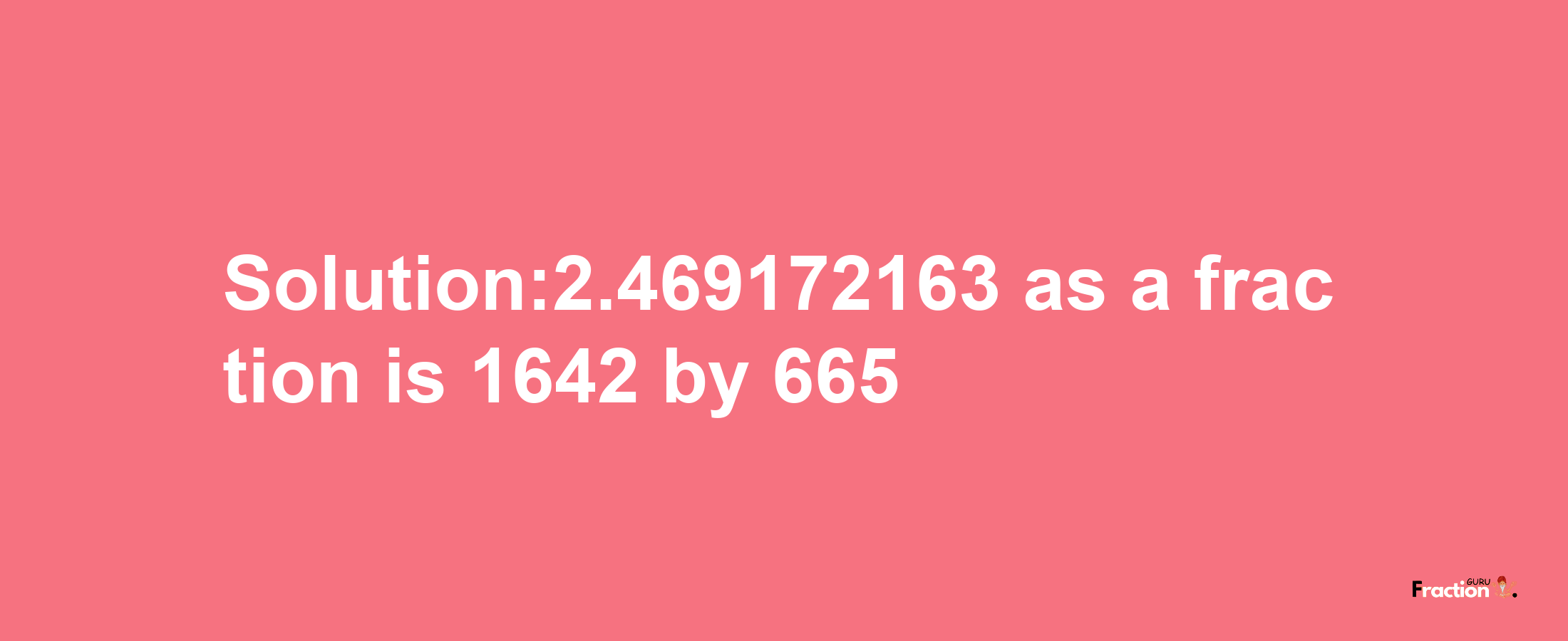 Solution:2.469172163 as a fraction is 1642/665