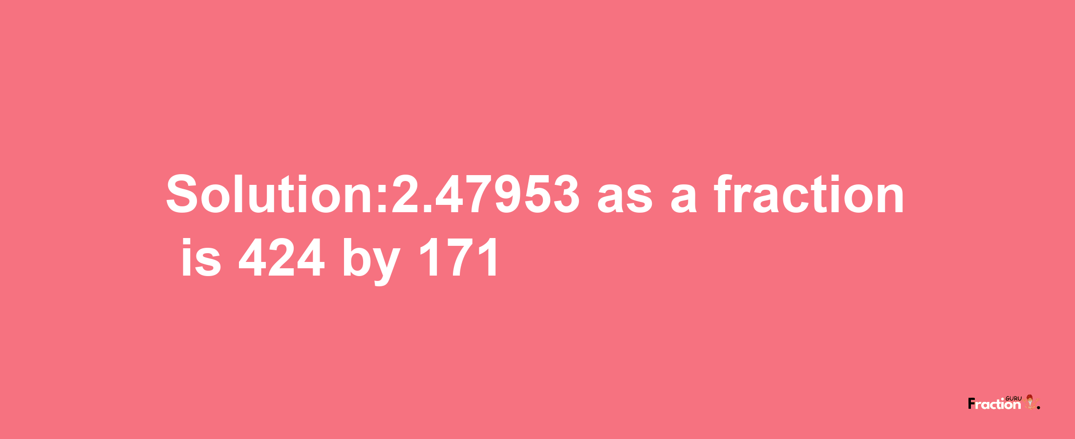 Solution:2.47953 as a fraction is 424/171