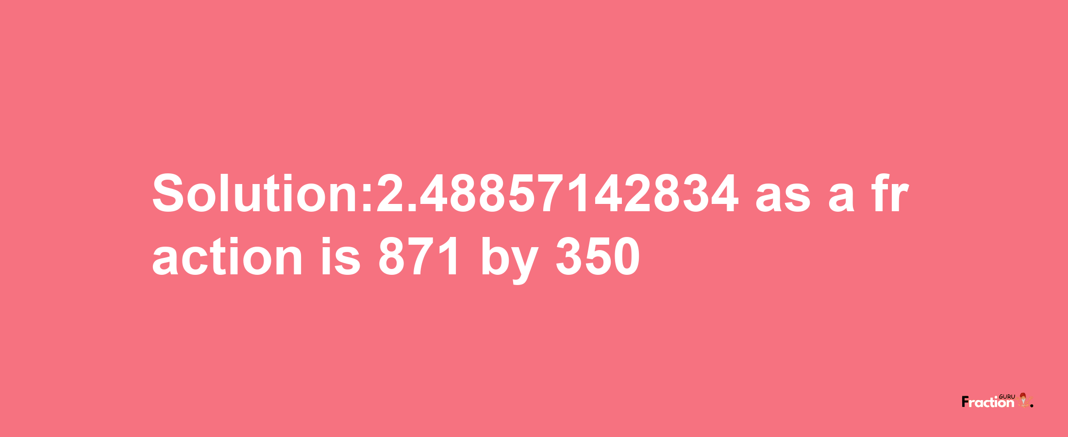 Solution:2.48857142834 as a fraction is 871/350