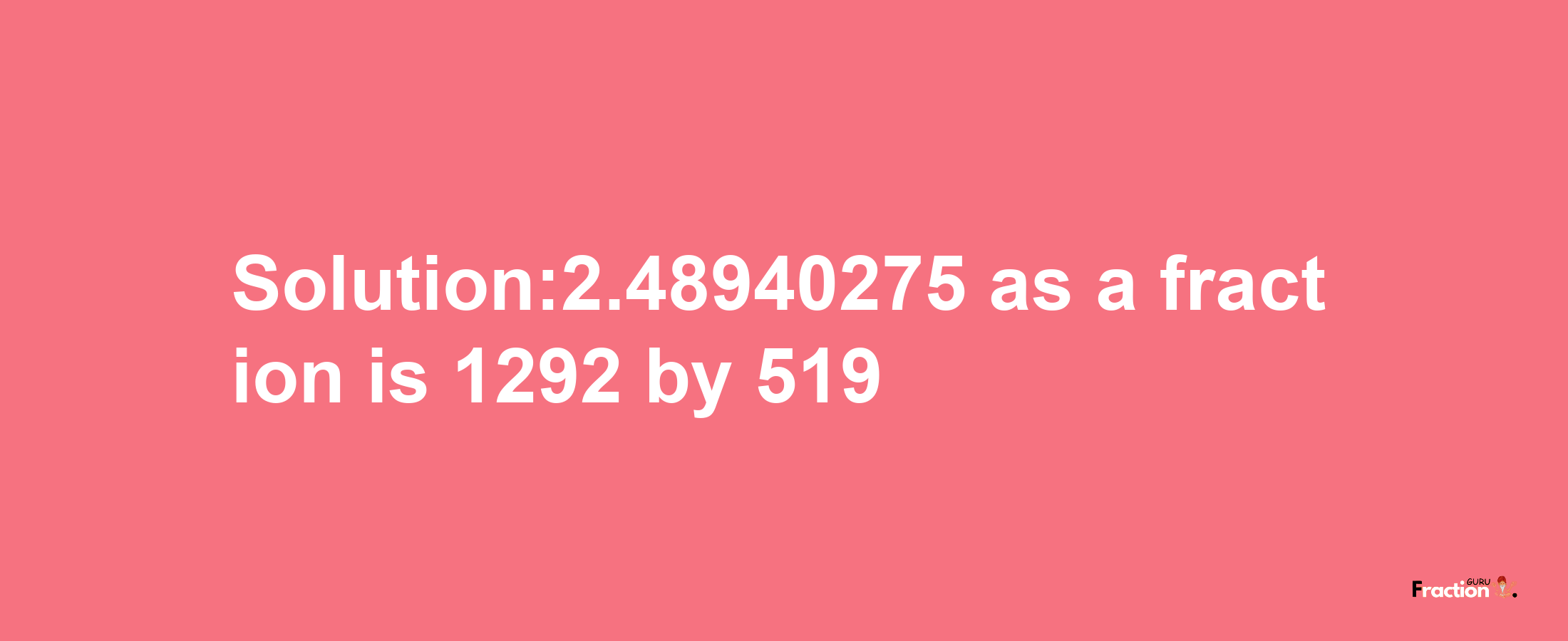 Solution:2.48940275 as a fraction is 1292/519