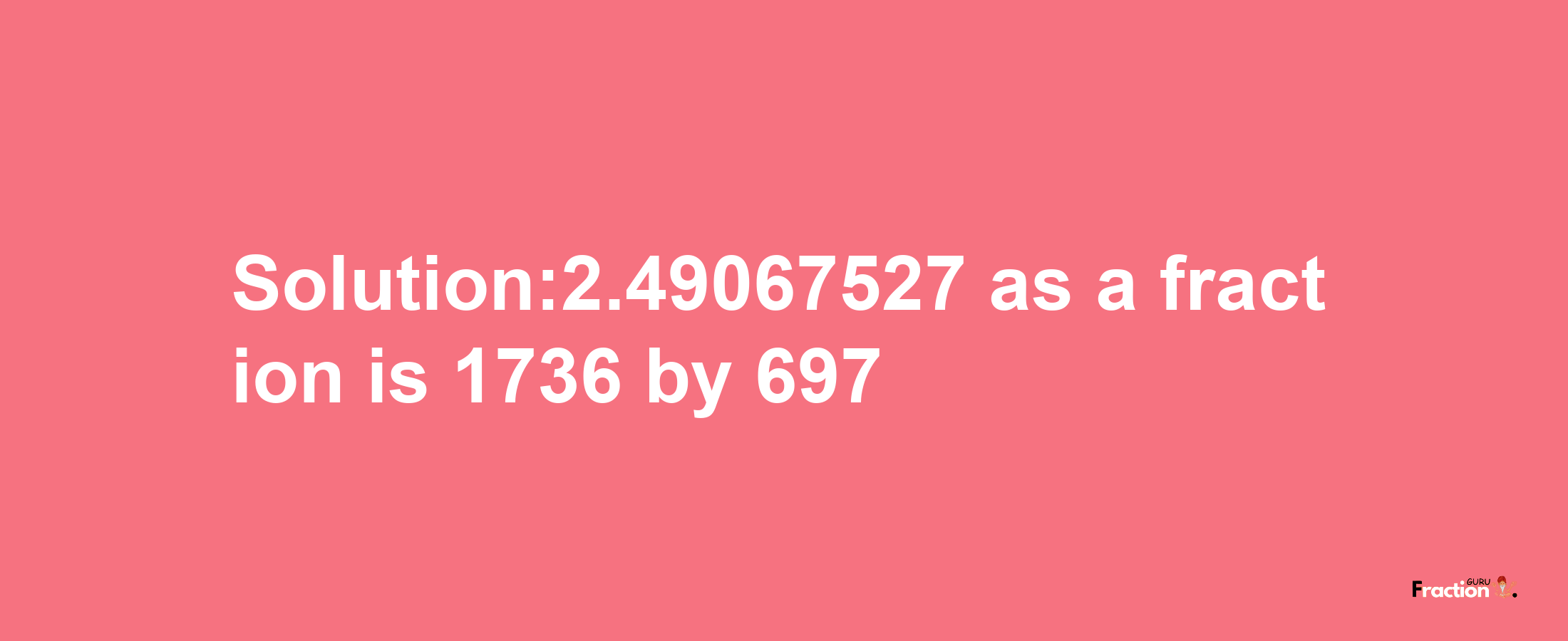 Solution:2.49067527 as a fraction is 1736/697