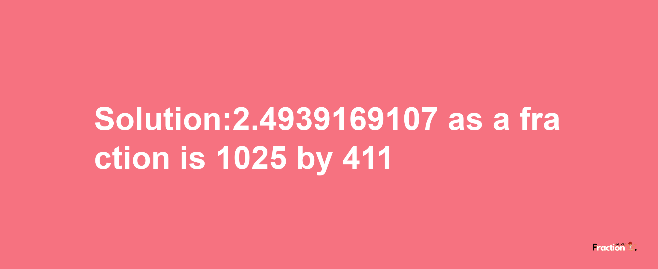 Solution:2.4939169107 as a fraction is 1025/411