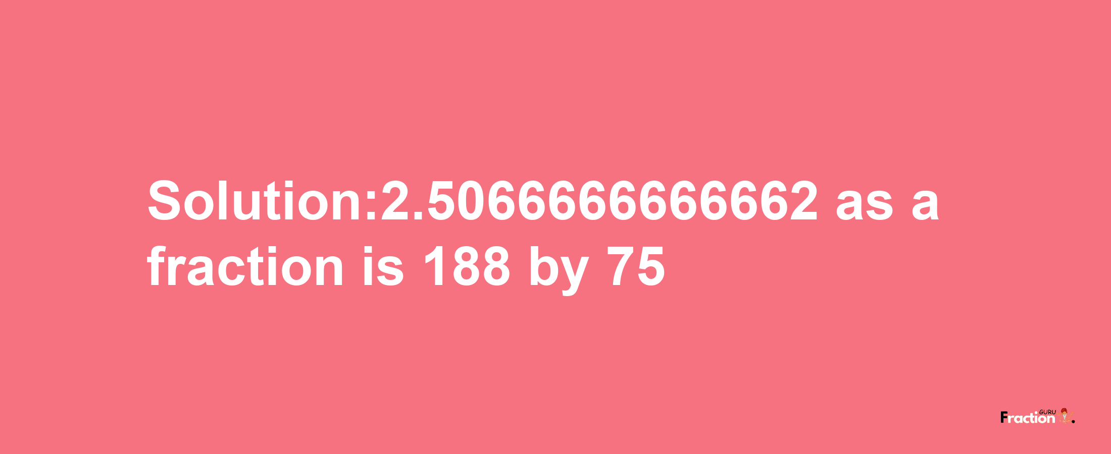 Solution:2.5066666666662 as a fraction is 188/75