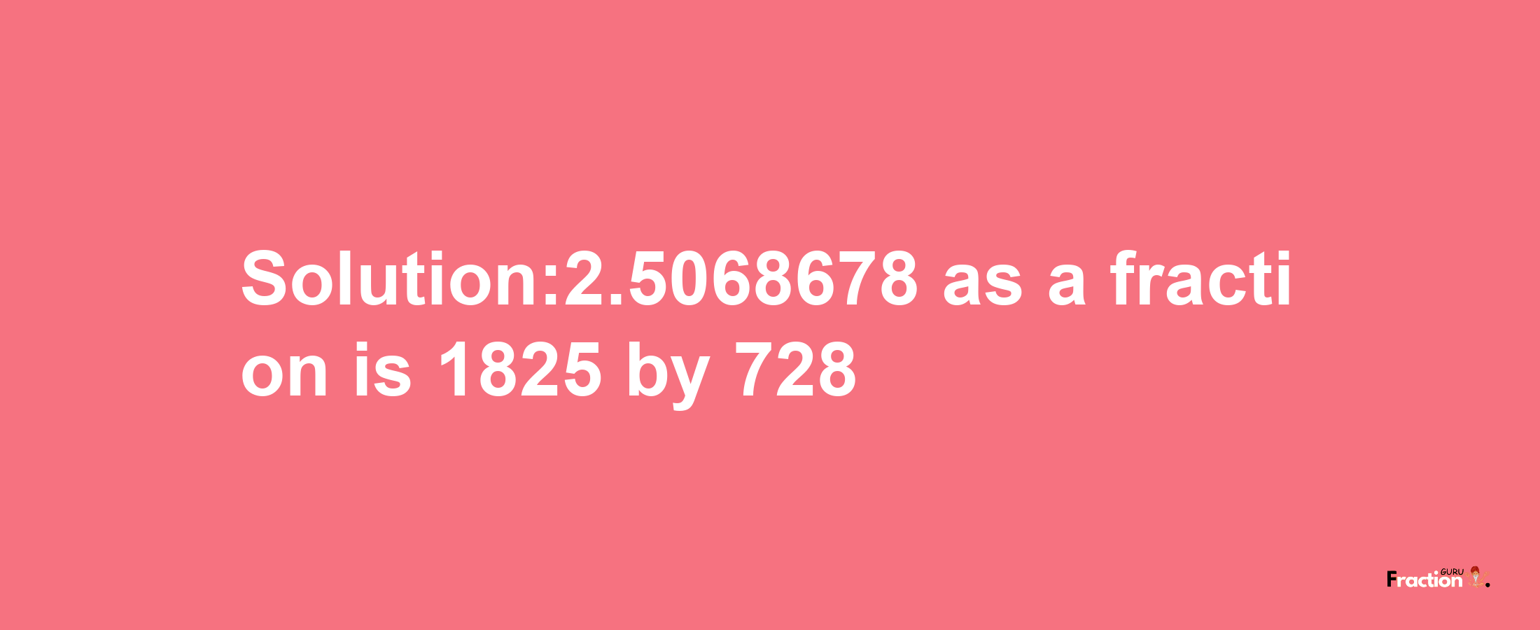 Solution:2.5068678 as a fraction is 1825/728