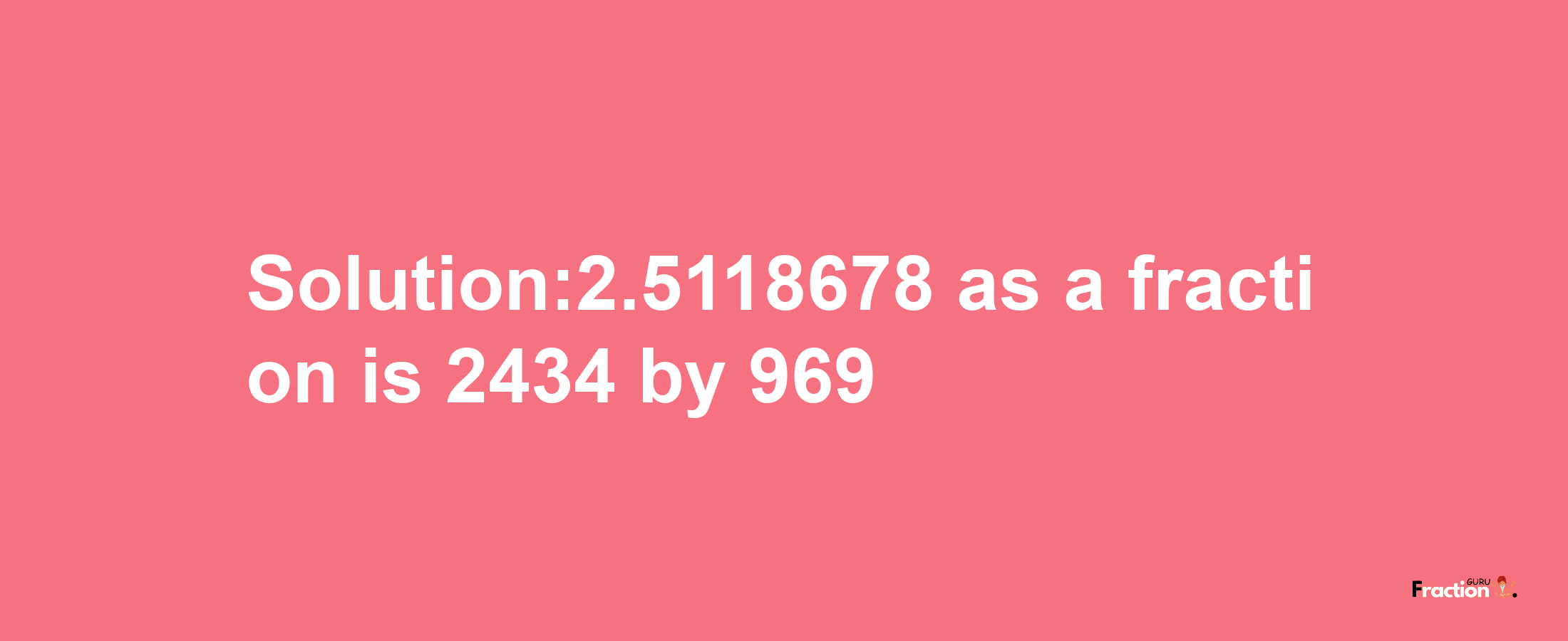 Solution:2.5118678 as a fraction is 2434/969