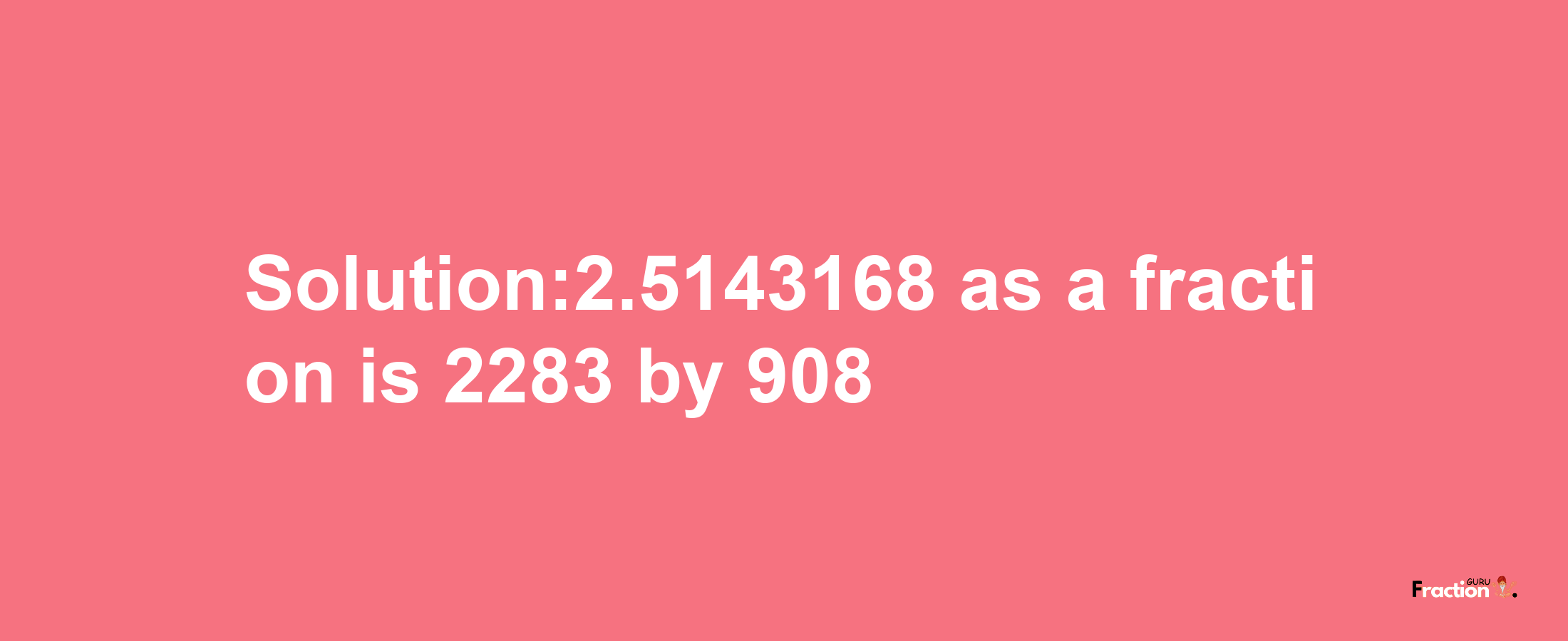 Solution:2.5143168 as a fraction is 2283/908