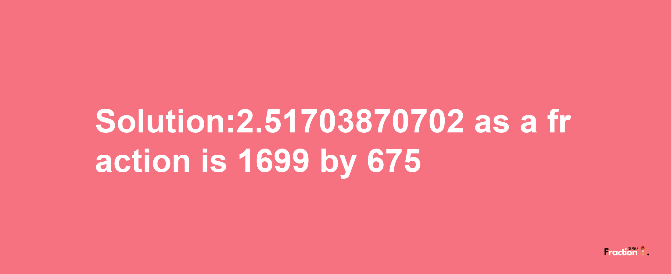 Solution:2.51703870702 as a fraction is 1699/675