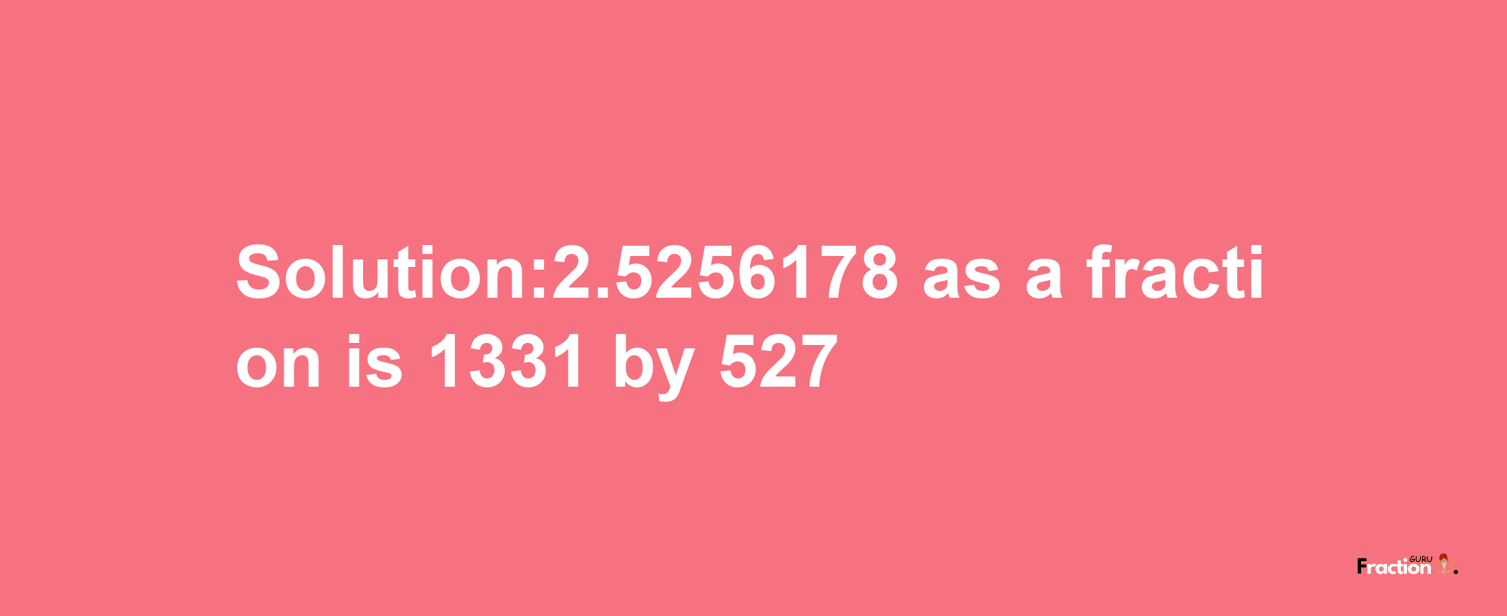 Solution:2.5256178 as a fraction is 1331/527