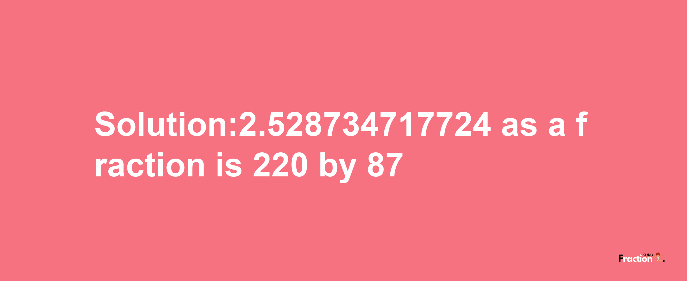 Solution:2.528734717724 as a fraction is 220/87