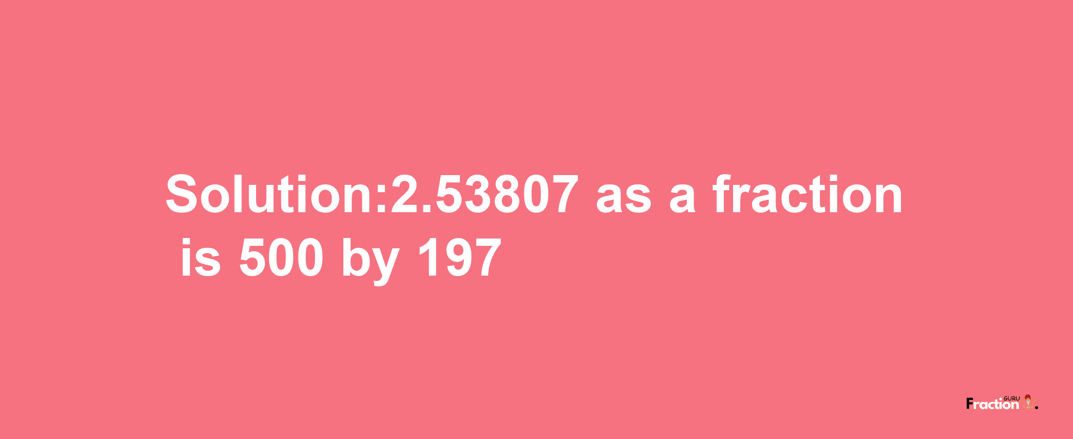 Solution:2.53807 as a fraction is 500/197