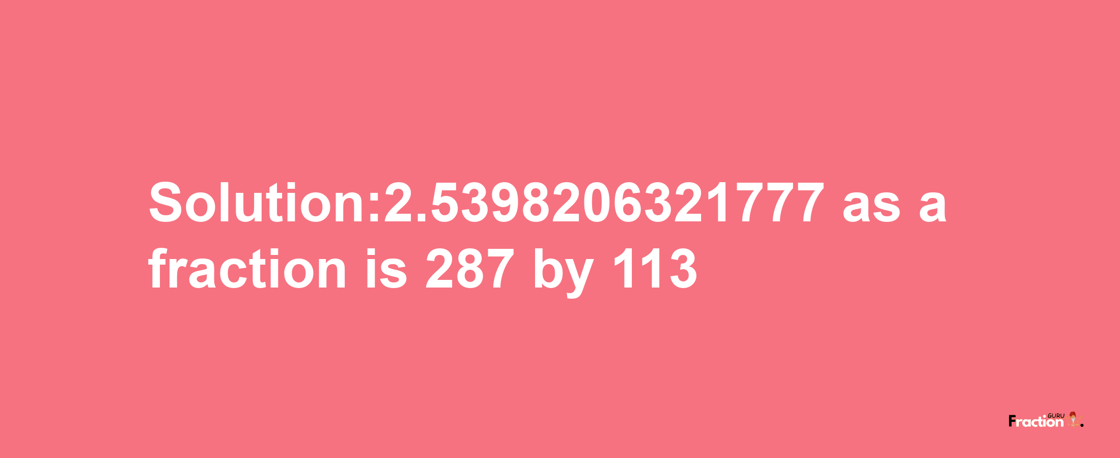 Solution:2.5398206321777 as a fraction is 287/113