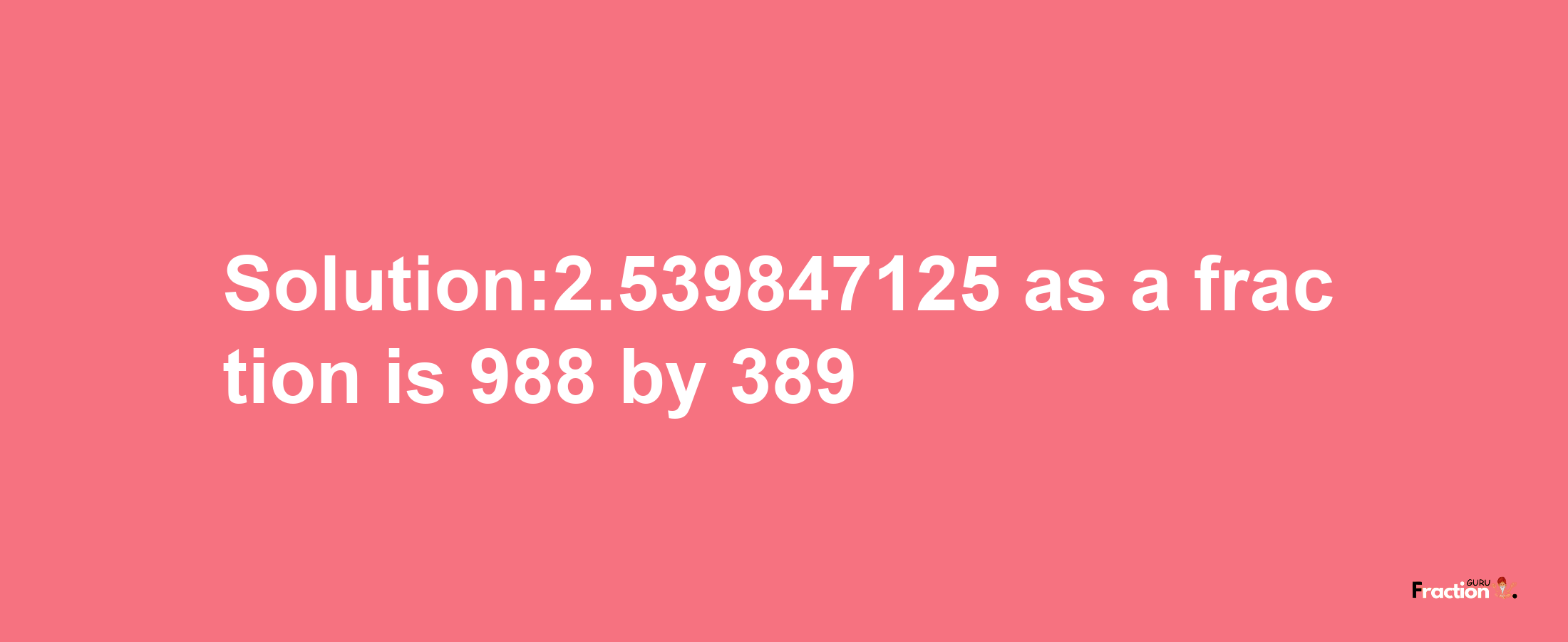 Solution:2.539847125 as a fraction is 988/389