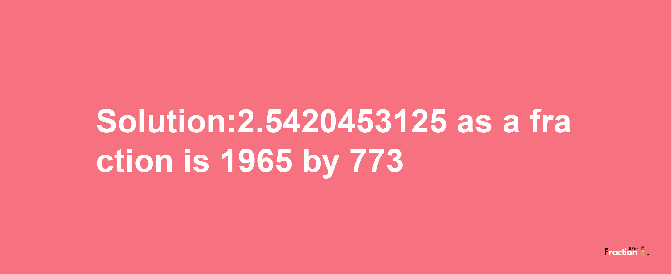 Solution:2.5420453125 as a fraction is 1965/773