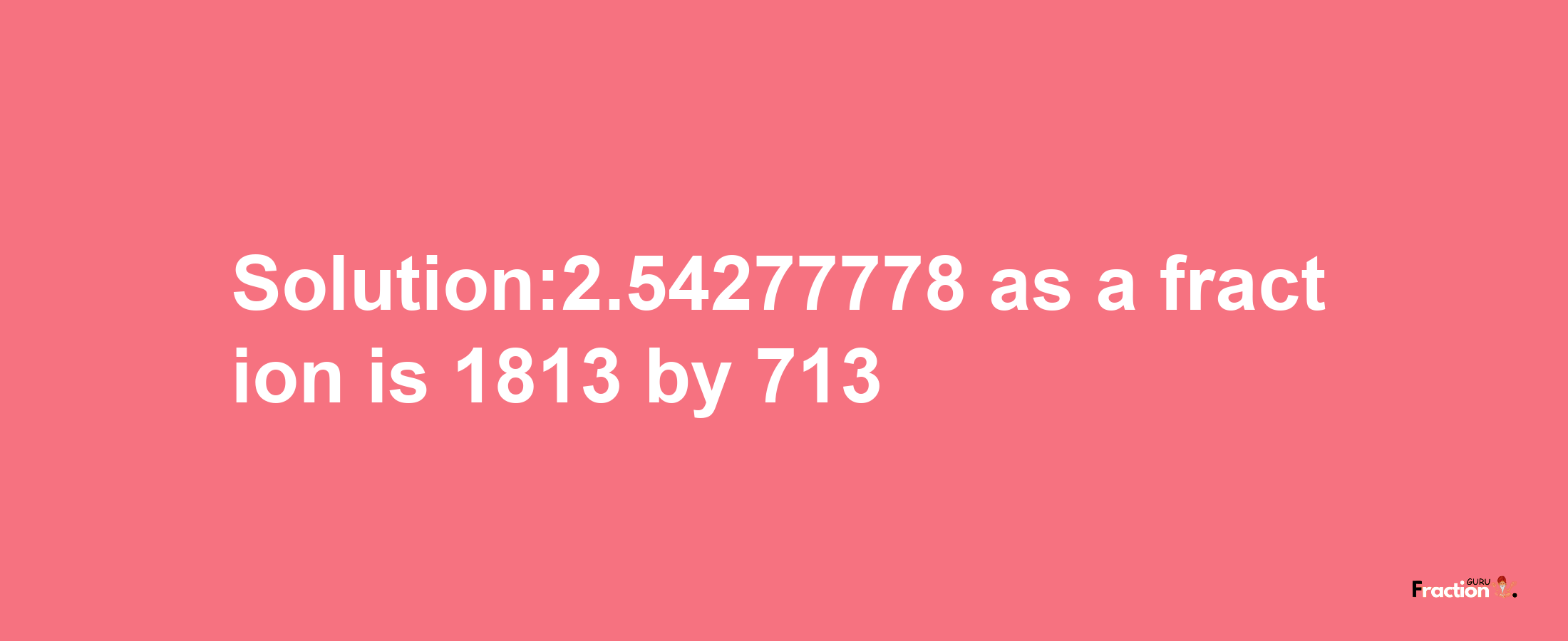 Solution:2.54277778 as a fraction is 1813/713