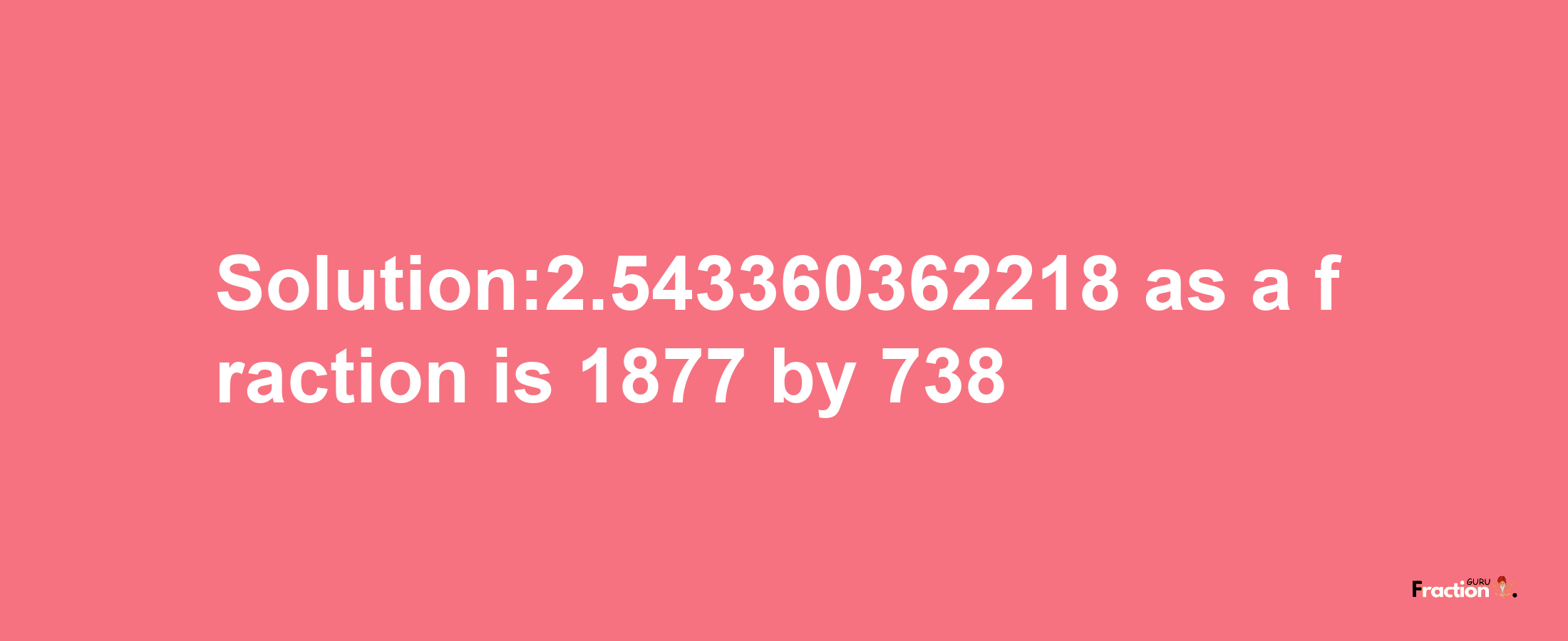 Solution:2.543360362218 as a fraction is 1877/738