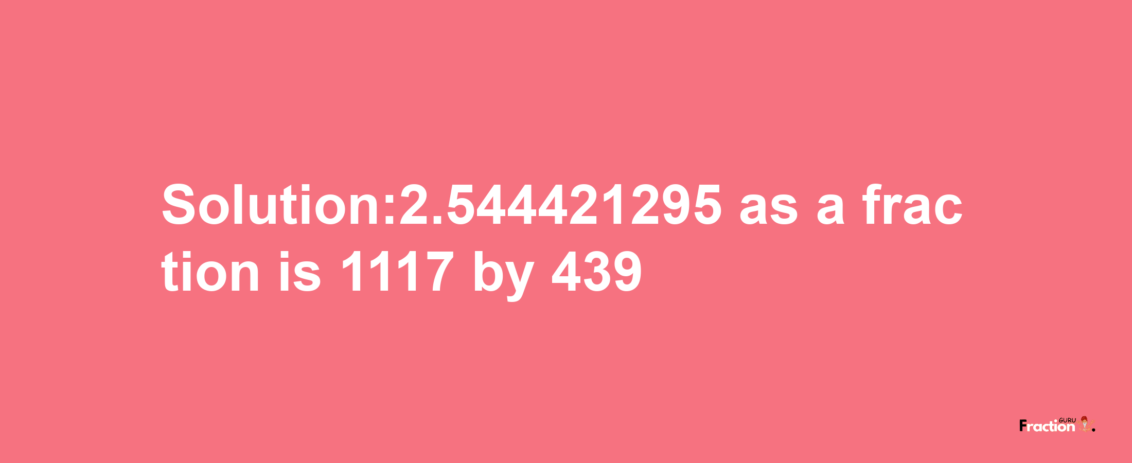 Solution:2.544421295 as a fraction is 1117/439