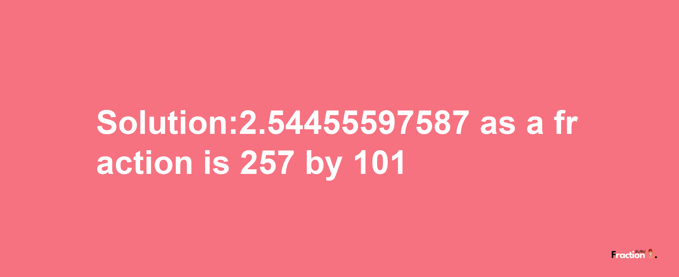 Solution:2.54455597587 as a fraction is 257/101