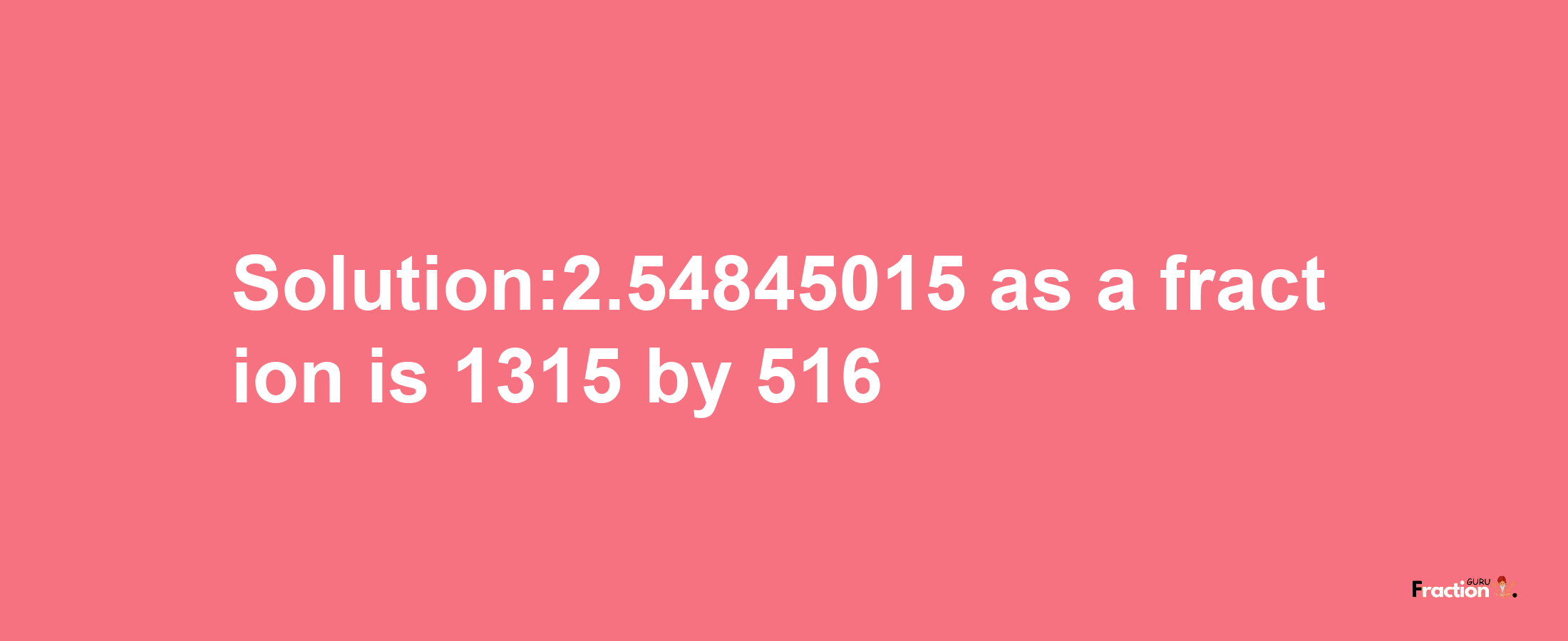 Solution:2.54845015 as a fraction is 1315/516