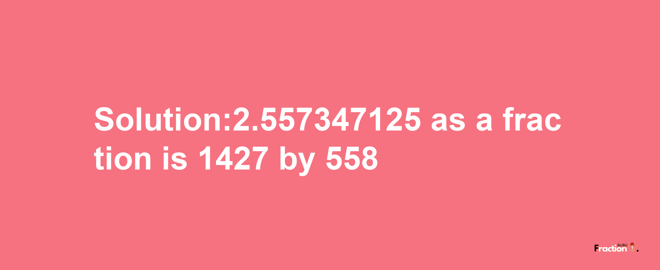 Solution:2.557347125 as a fraction is 1427/558