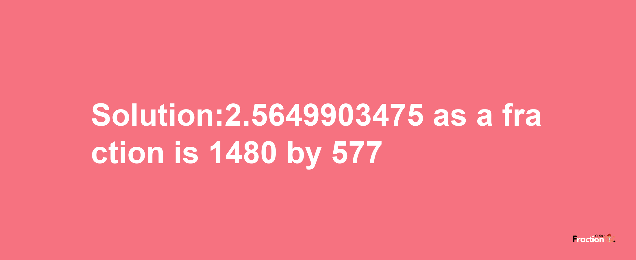 Solution:2.5649903475 as a fraction is 1480/577