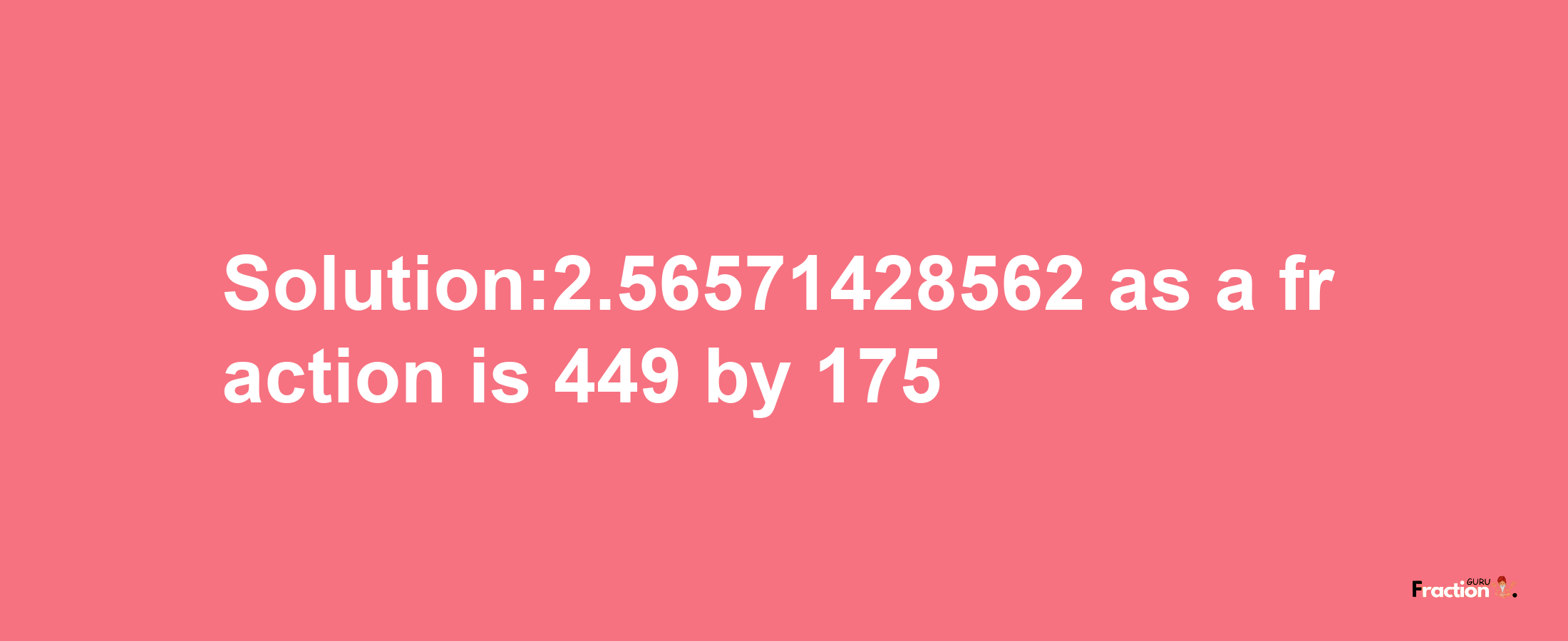 Solution:2.56571428562 as a fraction is 449/175