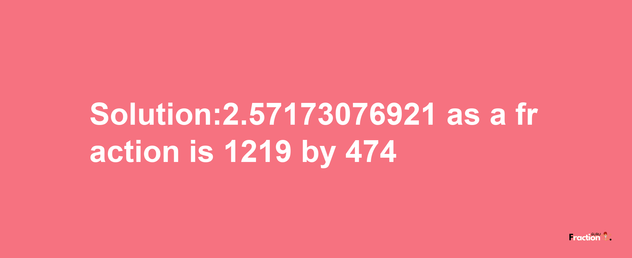 Solution:2.57173076921 as a fraction is 1219/474