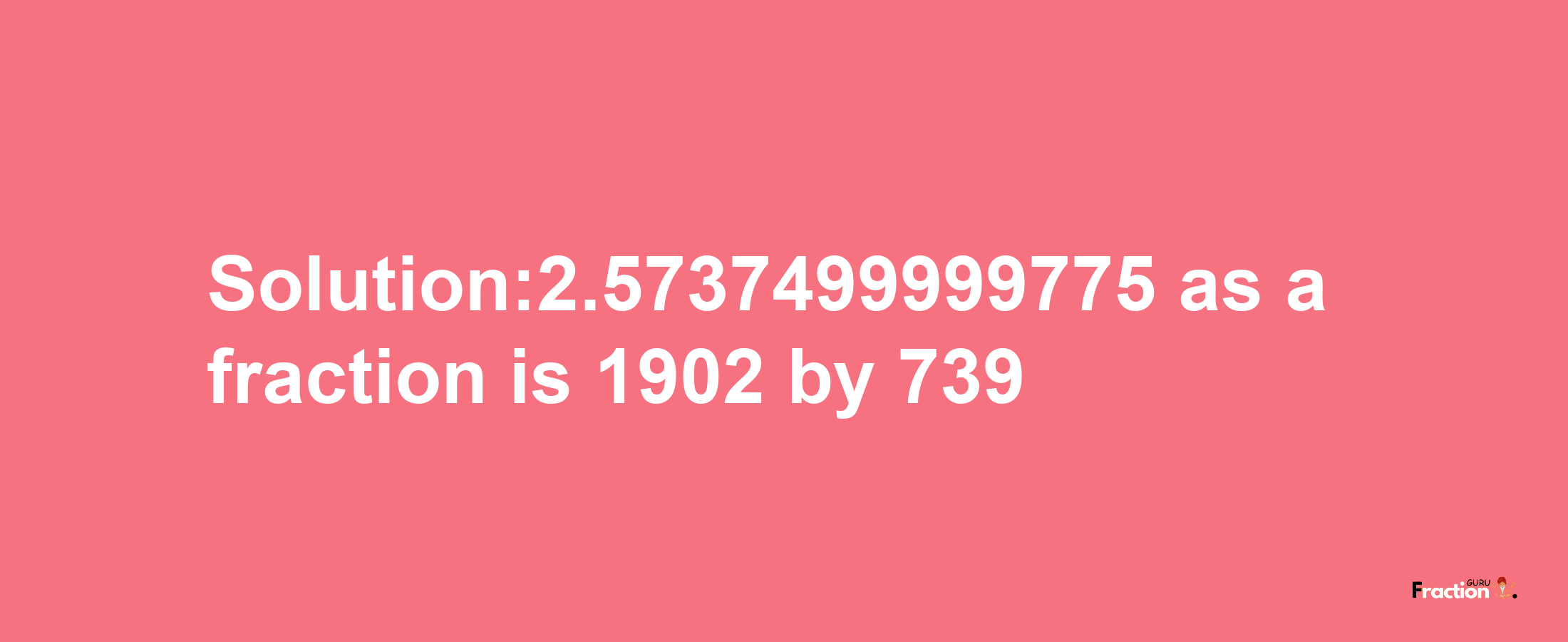 Solution:2.5737499999775 as a fraction is 1902/739